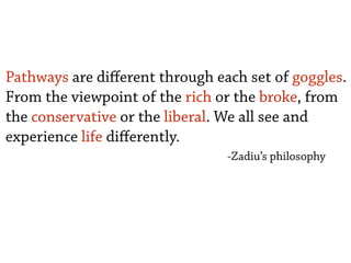 Pathways are diﬀerent through each set of goggles.
From the viewpoint of the rich or the broke, from
the conservative or the liberal. We all see and
experience life diﬀerently.
-Zadiu’s philosophy
 