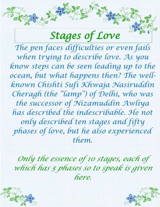 Stages of Love The pen faces difficulties or even fails when trying to describe love. As you know steps can be seen leading up to the ocean, but what happens then? The well-known Chishti Sufi Khwaja Nasiruddin Cheragh (the “lamp”) of Delhi, who was the successor of Nizamuddin Awliya has described the indescribable. He not only described ten stages and fifty phases of love, but he also experienced them.Only the essence of 10 stages, each of which has 5 phases so to speak is given here. According to the Chishtiyya Sufis the first stage of love is olfat(friendship, attachment, familiarity, companionship, intimacy). It is another name for the inclination of the heart towards the object of loveThe second stage of love is sadaaqat (true friendship, sincerity, candour, loyalty, fidelity). In this stage the heart remains unaffected by the Beloved’s fidelity or infidelity, disregards and denials, and by bestowal of favours.The third stage of love is termed mavaddat (friendship, love, benevolence), which is marked by the excitation of the heart and passionate desire (hayajaan-e qalb o ettisaafe baa-l havaa) for the Beloved.The fourth stage of love is styled havaa (affection; favour; love; desire). In this stage the lover is always inclined towards the Beloved or longs for Him.The fifth stage of love is called shaghaf (violent affection, violent love; alacrity; love, longing, yearning; joy). The sixth stage of love is exclusive attachment to the Beloved. It means emptying the heart of all save the beloved.The seventh phase has been styled mahabbat (love, affection; friendship, esteem, benevolence). This is a sublime phase.Love is a gift. You cannot start to love somebody. The eight stage is ‘eshq’ (pure love), which is another name of excessive and intense affection. At this stage, one looses one’s reason and sensesThe ninth of the Chishti stages of love is called enslavement or becoming a servant. At this stage, the manacles of humiliation and submission are put around the neck of the lover whose feet are bound by the fetters of slavery.The tenth and final stage of the Chishti stages of love is valah orbewilderment (other translations are: being sad, afflicted, distracted or impatient from love or grief; perturbation of mind). This stage is beset with tremendous dangers, consequently it has been said:In distance there is tormentAnd in nearness bewilderment.This sense can be grasped in the following words uttered by a lover:If I see You I lose my life!If I do not see you, how can I live?Confusion has come to my affair:Should I offer my life or should I abstain from seeing You?The Chishti stages of love show that a true lover, due to the prompting of the feeling of love, merges totally in the Beloved, effaces her or his soul and body in this love and with all energy available wants the Beloved alone.  For this very reason, all the eminent Sufis have regarded the path of love as the most effective approach to God. – Siraj. From  “Inspirations & Creative Thoughts”. Trinity 3.10.09 