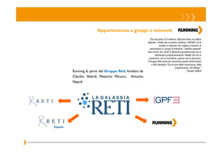 Appartenenza a gruppi e network
                                                           "Da una parte c'è il sistema: istituzioni lente, la politica
                                                        distante, i media che si parlano addosso. Dall'altra c'è la
                                                                       società: le imprese che vogliono crescere, le
                                                           associazioni e i gruppi di interesse, i cittadini spaesati.
                                                        Due mondi, due centri di attrazione gravitazionale che si
                                                                 allontanano progressivamente. Realtà che non si
                                                         conoscono, non si incontrano, spesso non si piacciono.
                                                        Il Gruppo Reti esiste per avvicinare questi mondi lontani
                                                             e farli interagire. Con le armi della conoscenza, della
                                                                                         comprensione, del dialogo."
         Running fa parte del Gruppo Reti, fondato da                                                 Claudio Velardi

         Claudio Velardi, Massimo Micucci, Antonio
         Napoli




Espana
 