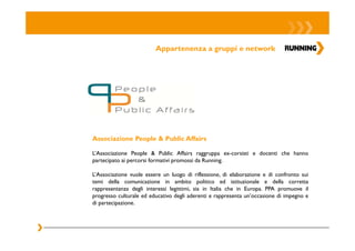 Appartenenza a gruppi e network




Associazione People & Public Affairs

L’Associazione People & Public Affairs raggruppa ex-corsisti e docenti che hanno
partecipato ai percorsi formativi promossi da Running.

L’Associazione vuole essere un luogo di riflessione, di elaborazione e di confronto sui
temi della comunicazione in ambito politico ed istituzionale e della corretta
rappresentanza degli interessi legittimi, sia in Italia che in Europa. PPA promuove il
progresso culturale ed educativo degli aderenti e rappresenta un’occasione di impegno e
di partecipazione.
 