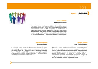 Team


                                                                                                        Giusi Gallotto
                                                                                                 Area Comunicazione

                                            È laureata in Scienze Politiche presso la Libera Università Internazionali
                                            degli Studi Sociali (L.U.I.S.S.), con una tesi in marketing politico. Inizia la sua
                                            collaborazione a Running nel 2004, occupandosi del coordinamento di
                                            progetti di formazione promossi dalla DGMM - Task Force Iraq, Ministero
                                            degli Affari Esteri. Negli anni ha sviluppato competenze in comunicazione
                                            ed events management. Ha curato varie campagne elettorali e istituzionali e
                                            si è occupata della ideazione e organizzazione di eventi di rilievo nazionale.




                                                       Stefano Ragugini                                                                              Sergio Milano
                                                           Area formazione                                                                    Area Comunicazione

È laureato in Scienze Sociali della Comunicazione interculturale presso                      È laureato in Scienze della Comunicazione presso l'Università degli Studi
l’Università degli studi di Perugia, sede di Terni. Dopo alcune collaborazioni               di Salerno con una tesi in comunicazione politica, lavora a Running dal
con l’Ipalmo (Istituto per le relazioni tra l’Italia e i Paesi dell’Africa, America          2007. Ha curato, sia in fase di progettazione che negli aspetti organizzativi,
Latina e Medio Oriente), dal 2005 lavora presso Running. Si occupa della                     numerosi progetti formativi per associazioni di categoria, imprese e
progettazione e promozione delle attività formative e della comunicazione                    pubblica amministrazione. Si occupa di marketing politico e
aziendale attraverso l’utilizzo degli strumenti 2.0 .                                        comunicazione istituzionale, implementando un approccio strategico che
                                                                                             integra l'utilizzo di canali tradizionali, new media e social network. Tra le
                                                                                             altre sue competenze: computer grafica e video editing.
 
