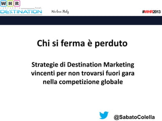 #WHR2013

Chi si ferma è perduto
Strategie di Destination Marketing
vincenti per non trovarsi fuori gara
nella competizione globale

@SabatoColella

 