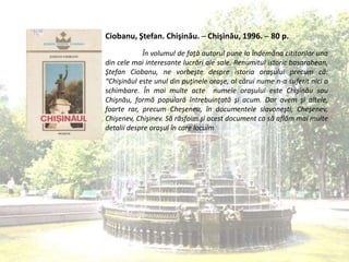 Ciobanu, Ştefan. Chişinău. ─ Chişinău, 1996. ─ 80 p.
În volumul de faţă autorul pune la îndemâna cititorilor una
din cele mai interesante lucrări ale sale. Renumitul istoric basarabean,
Ştefan Ciobanu, ne vorbeşte despre istoria oraşului precum că:
“Chişinăul este unul din puţinele oraşe, al cărui nume n-a suferit nici o
schimbare. În mai multe acte numele oraşului este Chişinău sau
Chişnău, formă populară întrebuinţată şi acum. Dar avem şi altele,
foarte rar, precum Cheşeneu, în documentele slavoneşti, Cheşenev,
Chişenev, Chişinev. Să răsfoim şi acest document ca să aflăm mai multe
detalii despre oraşul în care locuim
 