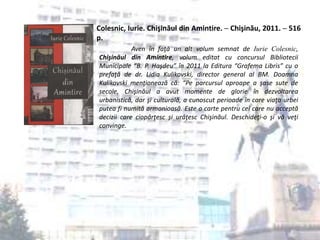 Colesnic, Iurie. Chişinăul din Amintire. ─ Chişinău, 2011. ─ 516
p.
Aven în faţă un alt volum semnat de Iurie Colesnic,
Chişinăul din Amintire, volum editat cu concursul Bibliotecii
Municipale “B. P. Haşdeu” în 2011 la Editura “Grafema Libris” cu o
prefaţă de dr. Lidia Kulikovski, director general al BM. Doamna
Kulikovski menţionează că: “Pe parcursul aproape a şase sute de
secole, Chişinăul a avut momente de glorie în dezvoltarea
urbanistică, dar şi culturală, a cunoscut perioade în care viaţa urbei
putea fi numită armonioasă. Este o carte pentru cei care nu acceptă
decizii care ciopârţesc şi urâţesc Chişinăul. Deschideţi-o şi vă veţi
convinge.
 