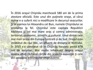 În 2016 oraşul Chişinău marchează 580 ani de la prima
atestare oficială. Este unul din puţinele oraşe, al cărui
nume n-a suferit nici o modificare în decursul veacurilor.
Şi în vremea lui Alexandru cel Bun, numele Chişinăului se
pronunţa la fel. Chișinăul este capitala Republicii
Moldova şi cel mai mare oraș și centru administrativ,
teritorial, economic, științific și cultural. Unul dintre cele
mai mari orașe din Europa Centrală și de Sud. Orașul este
străbătut de râul Bâc, un afluent de dreapta al Nistrului.
În 2015 s-a constatat că în Chişinău locuiesc peste 678
mii de locuitori. Mai multe informaţii despre oraşul
nostru aflaţi răsfoind cărţile din această expoziţie ţi cele
din colecţiile bibliotecilor chişinăuiene.
 