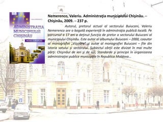 Nemerenco, Valeriu. Administraţia municipiului Chişinău. ─
Chişinău, 2009. ─ 237 p.
Autorul, pretorul actual al sectorului Buiucani, Valeriu
Nemerenco are o bogată experienţă în adminstraţia publică locală. Pe
parcursul a 17 ani a deţinut funcţia de pretor a sectorului Buiucani al
municipiului Chişinău. Este autor al albumului Buiucani – 2000, coautor
al monografiei „Viişoara” şi autor al monografiei Buiucani – file din
istoria satului şi sectorului. Subiectul cărţii este divizat în mai multe
părţi: Chişinăul de ieri şi de azi; Standarde şi principii în organizarea
administraţiei publice municipale în Republica Moldova...
 