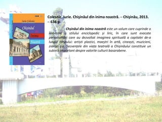 Colesnic, Iurie. Chişinăul din inima noastră. ─ Chişinău, 2013.
─ 636 p.
Chșinăul din inima noastră este un volum care cuprinde o
îmbinare a stilului enciclopedic și liric, în care sunt evocate
personalități care au dezvoltat imaginea spirituală a capitalei de-a
lungul timpului: artiști plastici, maeștri în artă, cineaști, muzicieni,
ziariști ş.a. Secvențele din viața teatrală a Chișinăului constituie un
subiect important despre valorile culturii basarabene.
 