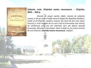 Colesnic, Iurie. Chişinăul nostru necunoscut. ─ Chişinău,
2015. ─ 632 p.
Dincolo de oraşul marilor clădiri, dincolo de celebrele
conace şi vile pe care le înalţă oamenii bogaţi din Republica Moldova,
există un alt Chişinău, nevăzut, neauzit, dar intuit de acei care iubesc
trecutul şi, mult regretat de cei care cred că frumuseţea este eternă,
iar arhitectura este una din matricele care pot păstra această
frumuseţe, dăruindu-i eternitatea. Avem în faţă un nou volum semnat
de Iurie Colesnic, Chişinăul nostru necunoscut, răsfoiţi-l.
 