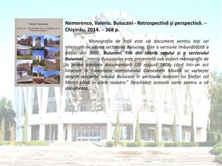 Nemerenco, Valeriu. Buiucani - Retrospectivă şi perspectivă. ─
Chişinău, 2014. ─ 368 p.
Monografia de faţă este un document pentru toţi cei
interesați de istoria sectorului Buiucani. Este o versiune îmbunătățită a
ediției din 2002, Buiucani. File din istoria satului și a sectorului
Buiucani. „Istoria Buiucanilor este prezentată sub aspect monografic de
la prima atestare documentară (20 august 1608, când într-un act
întocmit în Cancelaria domnitorului Constantin Movilă se vorbește
despre existența satului Buiucani în perioada domniei lui Ștefan cel
Mare) până în zilele noastre.” Deschideţi această carte pentru a vă
documenta...
 