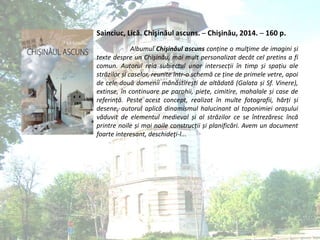 Sainciuc, Lică. Chişinăul ascuns. ─ Chişinău, 2014. ─ 160 p.
Albumul Chişinăul ascuns conține o mulţime de imagini și
texte despre un Chișinău, mai mult personalizat decât cel pretins a fi
comun. Autorul reia subiectul unor intersecții în timp și spațiu ale
străzilor și caselor, reunite într-o schemă ce ține de primele vetre, apoi
de cele două domenii mănăstirești de altădată (Galata și Sf. Vinere),
extinse, în continuare pe parohii, piețe, cimitire, mahalale și case de
referință. Peste acest concept, realizat în multe fotografii, hărți și
desene, autorul aplică dinamismul halucinant al toponimiei orașului
văduvit de elementul medieval și al străzilor ce se întrezăresc încă
printre noile și mai noile construcții și planificări. Avem un document
foarte interesant, deschideţi-l...
 