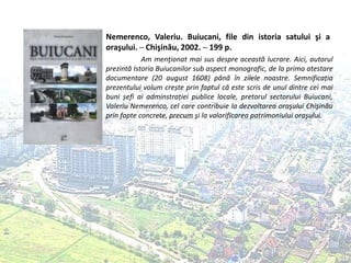 Nemerenco, Valeriu. Buiucani, file din istoria satului şi a
oraşului. ─ Chişinău, 2002. ─ 199 p.
Am menţionat mai sus despre această lucrare. Aici, autorul
prezintă Istoria Buiucanilor sub aspect monografic, de la prima atestare
documentare (20 august 1608) până în zilele noastre. Semnificația
prezentului volum crește prin faptul că este scris de unul dintre cei mai
buni șefi ai adminstrației publice locale, pretorul sectorului Buiucani,
Valeriu Nemerenco, cel care contribuie la dezvoltarea oraşului Chişinău
prin fapte concrete, precum şi la valorificarea patrimoniului oraşului.
 