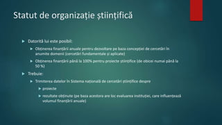 Statut de organizație științifică
 Datorită lui este posibil:
 Obținerea finanțării anuale pentru dezvoltare pe baza concepției de cercetări în
anumite domenii (cercetări fundamentale și aplicate)
 Obținerea finanțării până la 100% pentru proiecte științifice (de obicei numai până la
50 %)
 Trebuie:
 Trimiterea datelor în Sistema națională de cercetări științifice despre
 proiecte
 rezultate obținute (pe baza acestora are loc evaluarea instituției, care influențează
volumul finanțării anuale)
 