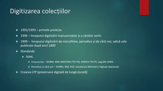Digitizarea colecțiilor
 1992/1993 – primele proiecte
 1996 – începutul digitizării manuscriselor și a cărților vechi
 1999 – începutul digitizării de microfilme, periodice și de cărți noi, adică cele
publicate după anul 1800
 Standarde
 SGML
 manuscrise – DOBM, XML MASTERx (TEI P4), ENRICH TEI P5, regulile VISK6
 Periodice și cărți noi – DOBM, XML XSD, standardul Bibliotecii Digitale Naționale
 Crearea LTP (prezervare digitală de lungă durată)
 