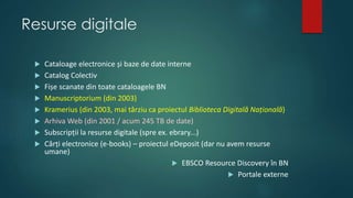 Resurse digitale
 Cataloage electronice și baze de date interne
 Catalog Colectiv
 Fișe scanate din toate cataloagele BN
 Manuscriptorium (din 2003)
 Kramerius (din 2003, mai târziu ca proiectul Biblioteca Digitală Națională)
 Arhiva Web (din 2001 / acum 245 TB de date)
 Subscripții la resurse digitale (spre ex. ebrary...)
 Cărți electronice (e-books) – proiectul eDeposit (dar nu avem resurse
umane)
 EBSCO Resource Discovery în BN
 Portale externe
 