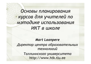 Основы планирования
курсов для учителей по
мэтодике использования
     ИКТ в школе

          Mart Laanpere
Директор центра образовательных
           технологий
   Таллиннского университета
      http://www.htk.tlu.ee
 