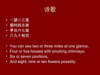 诗歌
•   一望二三里
•   烟村四五家
•   亭台六七座
•   八九十枝花

•   You can see two or three miles at one glance,
•   Four or five houses with smoking chimneys,
•   Six or seven pavilions,
•   And eight, nine or ten flowers possibly.
 