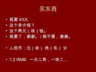 买东西
•   我要 XXX.
•   这个多少钱？
•   这个两元（块）钱。
•   我要了，谢谢。 / 我不要 , 谢谢。

• 人民币：元（块） 角（毛） 分

• 1.2 RMB: 一元二角，一块二…
 