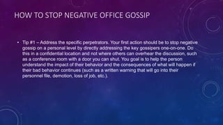 HOW TO STOP NEGATIVE OFFICE GOSSIP
• Tip #1 – Address the specific perpetrators. Your first action should be to stop negative
gossip on a personal level by directly addressing the key gossipers one-on-one. Do
this in a confidential location and not where others can overhear the discussion, such
as a conference room with a door you can shut. You goal is to help the person
understand the impact of their behavior and the consequences of what will happen if
their bad behavior continues (such as a written warning that will go into their
personnel file, demotion, loss of job, etc.).
 