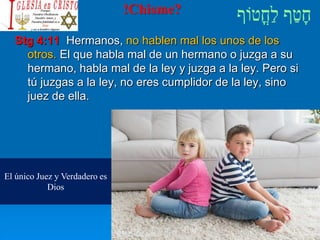 !Chisme?
Stg 4:11 Hermanos, no hablen mal los unos de los
otros. El que habla mal de un hermano o juzga a su
hermano, habla mal de la ley y juzga a la ley. Pero si
tú juzgas a la ley, no eres cumplidor de la ley, sino
juez de ella.
El único Juez y Verdadero es
Dios
 