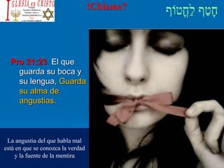 !Chisme?
Pro 21:23 El que
guarda su boca y
su lengua, Guarda
su alma de
angustias.
La angustia del que habla mal
está en que se conozca la verdad
y la fuente de la mentira
 