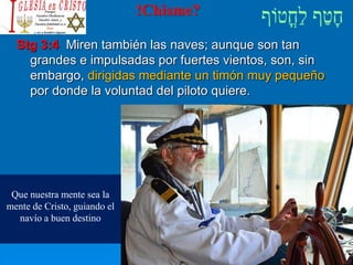 !Chisme?
Stg 3:4 Miren también las naves; aunque son tan
grandes e impulsadas por fuertes vientos, son, sin
embargo, dirigidas mediante un timón muy pequeño
por donde la voluntad del piloto quiere.
Que nuestra mente sea la
mente de Cristo, guiando el
navío a buen destino
 