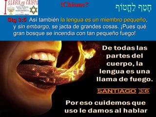 !Chisme?
Stg 3:5 Así también la lengua es un miembro pequeño,
y sin embargo, se jacta de grandes cosas. ¡Pues qué
gran bosque se incendia con tan pequeño fuego!
 