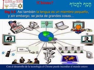 !Chisme?
Stg 3:5 Así también la lengua es un miembro pequeño,
y sin embargo, se jacta de grandes cosas…
Con el desarrollo de la tecnología el Chisme puede incendiar el mundo entero
 