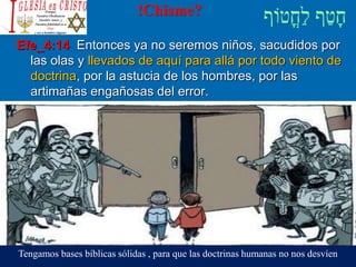 !Chisme?
Efe_4:14 Entonces ya no seremos niños, sacudidos por
las olas y llevados de aquí para allá por todo viento de
doctrina, por la astucia de los hombres, por las
artimañas engañosas del error.
Tengamos bases bíblicas sólidas , para que las doctrinas humanas no nos desvíen
 