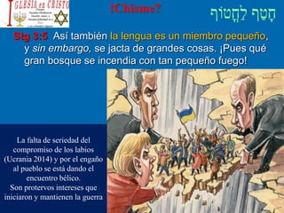 !Chisme?
Stg 3:5 Así también la lengua es un miembro pequeño,
y sin embargo, se jacta de grandes cosas. ¡Pues qué
gran bosque se incendia con tan pequeño fuego!
La falta de seriedad del
compromiso de los labios
(Ucrania 2014) y por el engaño
al pueblo se está dando el
encuentro bélico.
Son protervos intereses que
iniciaron y mantienen la guerra
 