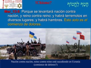 !Chisme?
Mar_13:8 Porque se levantará nación contra
nación, y reino contra reino; y habrá terremotos en
diversos lugares; y habrá hambres. Esto solo es el
comienzo de dolores.
Nación contra nación, reino contra reino está sucediendo en Ucrania
(comienzo de dolores?)
 
