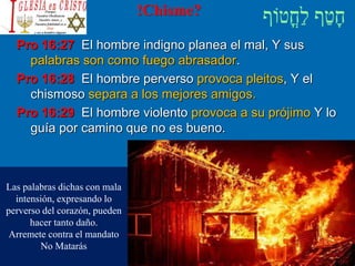 !Chisme?
Pro 16:27 El hombre indigno planea el mal, Y sus
palabras son como fuego abrasador.
Pro 16:28 El hombre perverso provoca pleitos, Y el
chismoso separa a los mejores amigos.
Pro 16:29 El hombre violento provoca a su prójimo Y lo
guía por camino que no es bueno.
Las palabras dichas con mala
intensión, expresando lo
perverso del corazón, pueden
hacer tanto daño.
Arremete contra el mandato
No Matarás
 