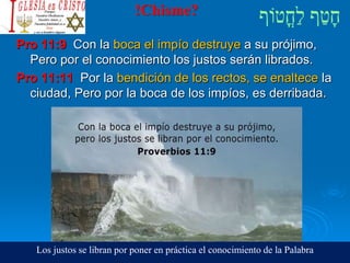 !Chisme?
Pro 11:9 Con la boca el impío destruye a su prójimo,
Pero por el conocimiento los justos serán librados.
Pro 11:11 Por la bendición de los rectos, se enaltece la
ciudad, Pero por la boca de los impíos, es derribada.
Los justos se libran por poner en práctica el conocimiento de la Palabra
 