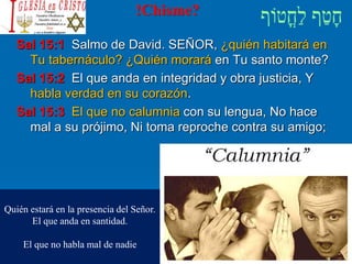 !Chisme?
Sal 15:1 Salmo de David. SEÑOR, ¿quién habitará en
Tu tabernáculo? ¿Quién morará en Tu santo monte?
Sal 15:2 El que anda en integridad y obra justicia, Y
habla verdad en su corazón.
Sal 15:3 El que no calumnia con su lengua, No hace
mal a su prójimo, Ni toma reproche contra su amigo;
Quién estará en la presencia del Señor.
El que anda en santidad.
El que no habla mal de nadie
 