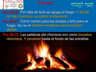 !Chisme?
Pro 26:20 Por falta de leña se apaga el fuego, Y donde
no hay chismoso, se calma la discusión.
Pro 26:21 Como carbón para las brasas y leña para el
fuego, Así es el hombre rencilloso para encender
pleitos.
Pro 26:22 Las palabras del chismoso son como bocados
deliciosos, Y penetran hasta el fondo de las entrañas.
 