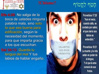!Chisme?
Efe 4:29 No salga de la
boca de ustedes ninguna
palabra mala, sino solo
la que sea buena para
edificación, según la
necesidad del momento,
para que imparta gracia
a los que escuchan.
Sal 34:13 Guarda tu
lengua del mal Y tus
labios de hablar engaño.
 