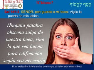 !Chisme?
Sal 141:3 SEÑOR, pon guarda a mi boca; Vigila la
puerta de mis labios.
Si es habitual el hablar de los demás que el Señor tape nuestra boca
 