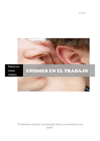 16/5/2012




ANGÉLICA
CASAS            CHISMES EN EL TRABAJO
TORRES




         “El chismoso escucha una pequeña brisa y la convierte en un
                                   ciclón”
 