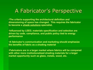 A Fabricator’s Perspective The criteria supporting the architectural definition and dimensioning of space has changed.  This requires the fabricator to become a  shade solutions  specialist. Influenced by LEED, materials specification and selection are driven by code, compliance, and public policy tied to energy performance  A fabricator’s communication and marketing should emphasize the benefits of fabric as a shading material Fabricators are in a larger market where fabrics will be compared with other more institutionalized shading materials for a larger market opportunity such as glass, metals, wood, etc.   