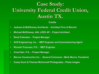 Case Study: University Federal Credit Union, Austin TX. Credits Jackson & McElhaney Architects -  Architect Firm of Record Michael McElhaney, AIA, LEED AP -  Project Architect Reed Critendon -  Project Manager ACR Engineering, Inc. -  MEP Engineer and Commissioning Agent Ricardo Troncoso, P.E. -  MEP Engineer Vimal Nair, P.E. – Project Manager   Marcon Construction Co. -  General Contractor  (Mark Morris, President) Casey Dunn   & Thomas McConnell Photography - Photo images  