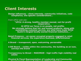 Client Interests Design influences - client interests, community initiatives, code compliance, site specific considerations… From UFCU web site: “ UFCU: A strong, healthy member-owned, not-for-profit cooperative.  At UFCU our focus is on people, not profits. We strongly believe that fair and honest products, along with outstanding customer service, are what have made UFCU Austin’s largest locally-owned financial institution,…” Retail Presence – an owner occupied property engaged in retail financial services, the experience business, differentiation A Brand – transparent, open, welcoming, personable  A Bill Board – visible within the community, the building as an icon, conveys the brand  Transparency to Street – MAXIMIZE - high traffic high visibility real estate Physical & Fiscal Representation of Leadership and Community Involvement - Green Building & LEED Certification   