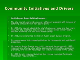 Community Initiatives and Drivers Austin Energy Green Building Program –  The city council approved an energy-efficiency program with the goal of deferring construction of new power plants In 1985, the council adopted the city’s first energy code and five years later, the city expanded the program to include water conservation, efficient materials use, and solid waste ratings. In 1991, it was renamed the City of Austin Green Builder program. In ensuing years it developed guidelines for commercial and multifamily properties. City-owned Austin Energy was put in charge of the program in 1998, making it one of only a few utility-sponsored green building programs. (Portland, Ore.’s Earth Advantage was initially launched by the utility.) In 1999 the city required buildings that receive municipal funding to meet green requirements….. 