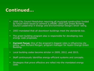 Continued… 2000 City Council Resolution requiring all municipal construction funded by future bond issues to achieve a USGBC LEED (US Green Building Council Leadership in Energy and Environmental Design) Silver rating.  2003 mandated that all downtown buildings meet the standards too. The green building program also is responsible for developing new energy code proposals. Current Focus:  One of the program’s biggest roles is influencing city policy, says Richard Morgan, program manager for Austin Energy Green Building. Local building codes become stricter in 2009, 2012, and 2015. Staff continuously identifies energy-efficient systems and concepts. Strategies that prove effective are rolled into the mandated energy code. 