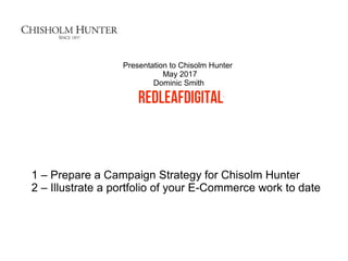 1 – Prepare a Campaign Strategy for Chisolm Hunter
2 – Illustrate a portfolio of your E-Commerce work to date
Presentation to Chisolm Hunter
May 2017
Dominic Smith
 