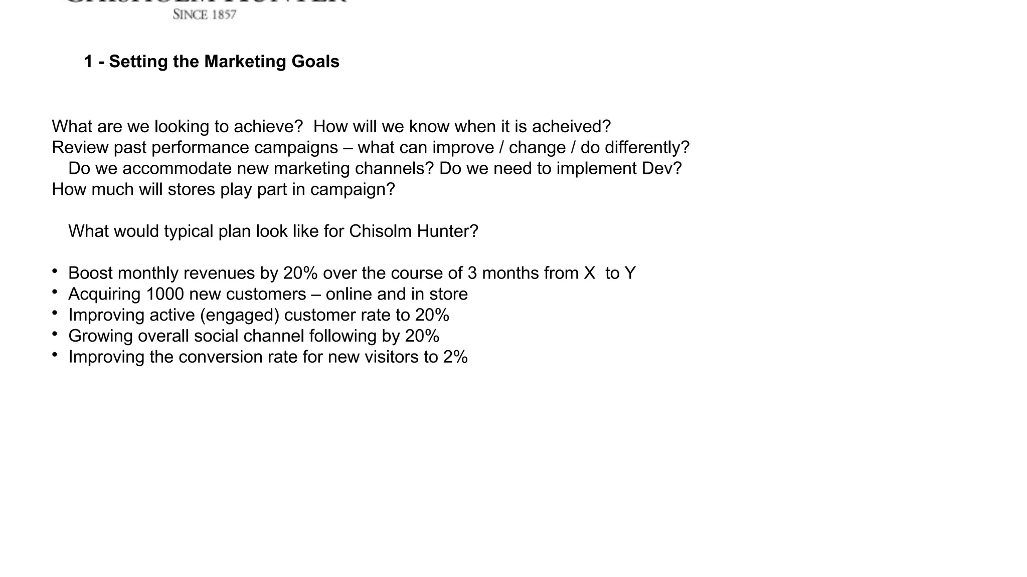 1 - Setting the Marketing Goals
What are we looking to achieve? How will we know when it is acheived?
Review past performance campaigns – what can improve / change / do differently?
Do we accommodate new marketing channels? Do we need to implement Dev?
How much will stores play part in campaign?
What would typical plan look like for Chisolm Hunter?

Boost monthly revenues by 20% over the course of 3 months from X to Y

Acquiring 1000 new customers – online and in store

Improving active (engaged) customer rate to 20%

Growing overall social channel following by 20%

Improving the conversion rate for new visitors to 2%
 