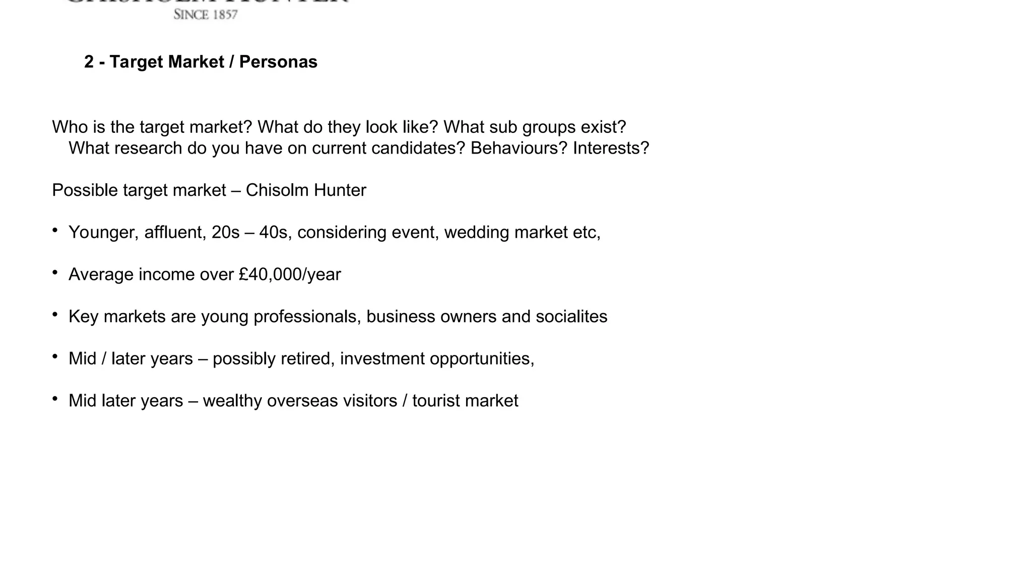 2 - Target Market / Personas
Who is the target market? What do they look like? What sub groups exist?
What research do you have on current candidates? Behaviours? Interests?
Possible target market – Chisolm Hunter

Younger, affluent, 20s – 40s, considering event, wedding market etc,

Average income over £40,000/year

Key markets are young professionals, business owners and socialites

Mid / later years – possibly retired, investment opportunities,

Mid later years – wealthy overseas visitors / tourist market
 