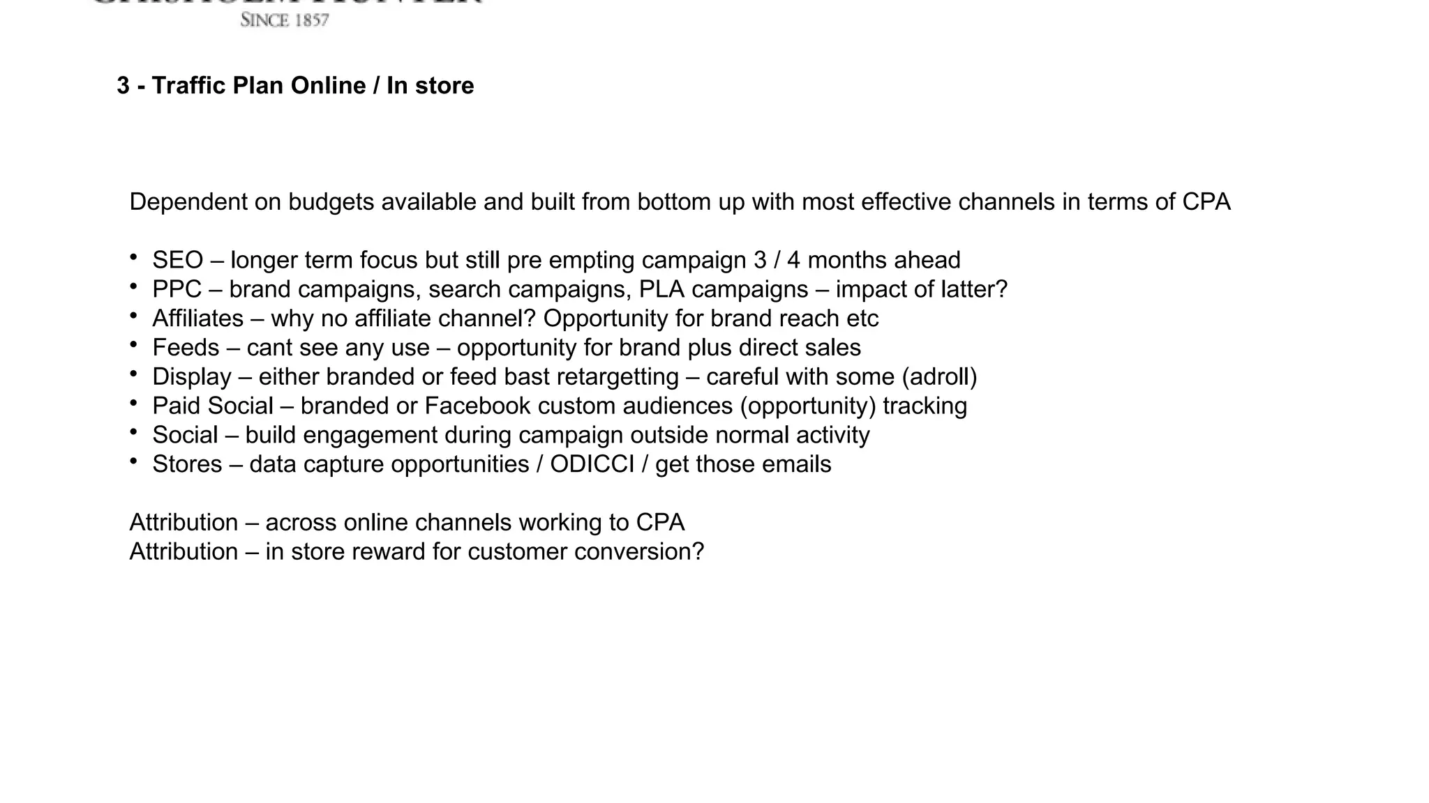3 - Traffic Plan Online / In store
Dependent on budgets available and built from bottom up with most effective channels in terms of CPA

SEO – longer term focus but still pre empting campaign 3 / 4 months ahead

PPC – brand campaigns, search campaigns, PLA campaigns – impact of latter?

Affiliates – why no affiliate channel? Opportunity for brand reach etc

Feeds – cant see any use – opportunity for brand plus direct sales

Display – either branded or feed bast retargetting – careful with some (adroll)

Paid Social – branded or Facebook custom audiences (opportunity) tracking

Social – build engagement during campaign outside normal activity

Stores – data capture opportunities / ODICCI / get those emails
Attribution – across online channels working to CPA
Attribution – in store reward for customer conversion?
 