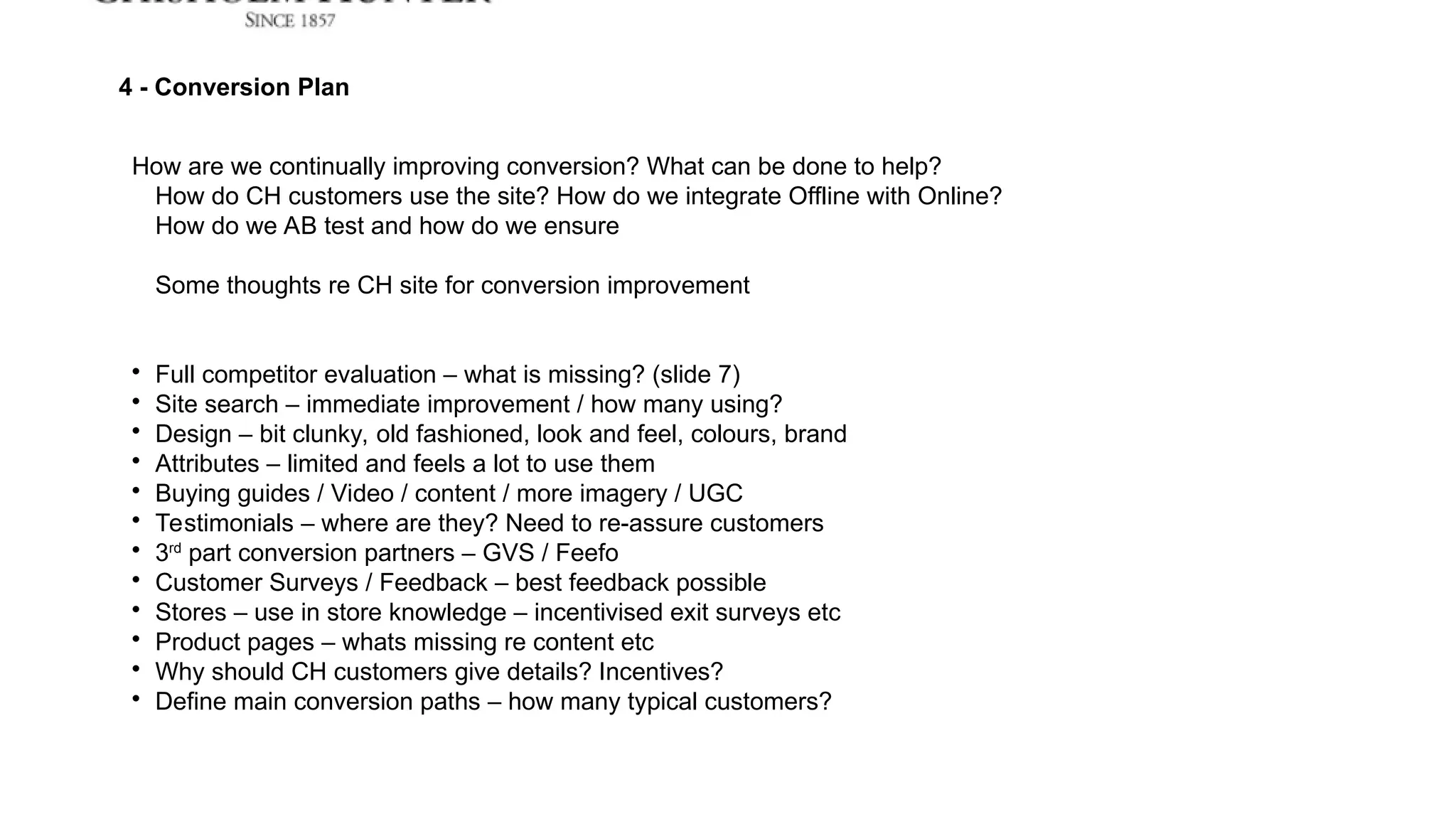 4 - Conversion Plan
How are we continually improving conversion? What can be done to help?
How do CH customers use the site? How do we integrate Offline with Online?
How do we AB test and how do we ensure
Some thoughts re CH site for conversion improvement

Full competitor evaluation – what is missing? (slide 7)

Site search – immediate improvement / how many using?

Design – bit clunky, old fashioned, look and feel, colours, brand

Attributes – limited and feels a lot to use them

Buying guides / Video / content / more imagery / UGC

Testimonials – where are they? Need to re-assure customers

3rd
part conversion partners – GVS / Feefo

Customer Surveys / Feedback – best feedback possible

Stores – use in store knowledge – incentivised exit surveys etc

Product pages – whats missing re content etc

Why should CH customers give details? Incentives?

Define main conversion paths – how many typical customers?
 
