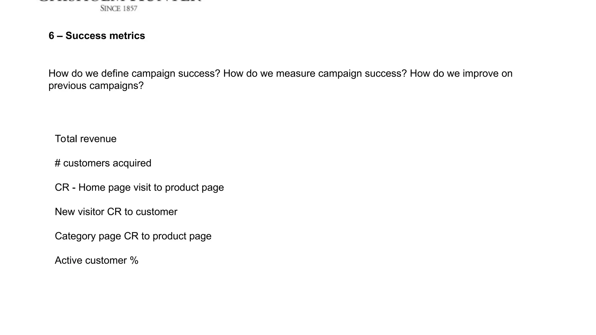 Total revenue
# customers acquired
CR - Home page visit to product page
New visitor CR to customer
Category page CR to product page
Active customer %
How do we define campaign success? How do we measure campaign success? How do we improve on
previous campaigns?
6 – Success metrics
 