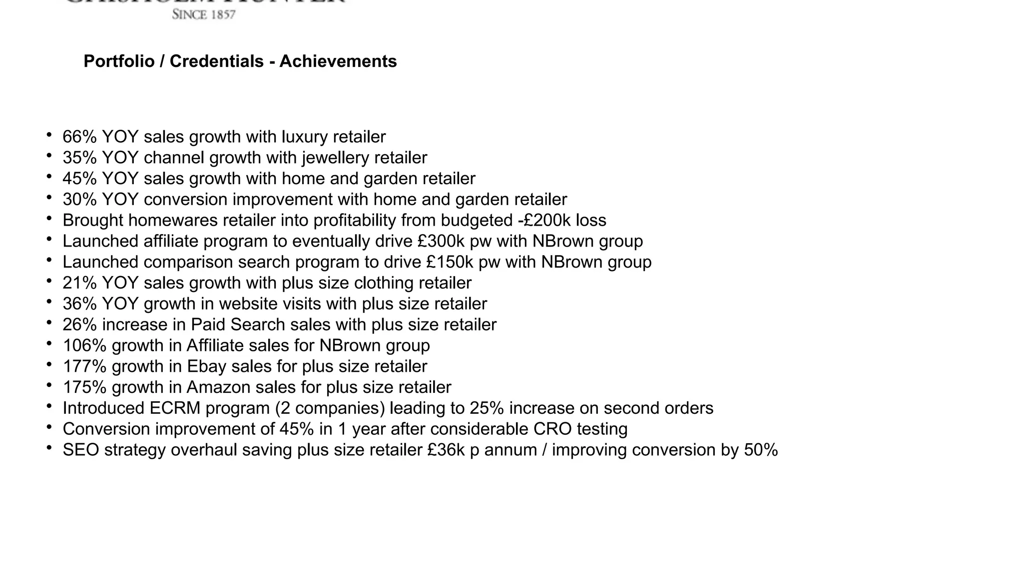 
66% YOY sales growth with luxury retailer

35% YOY channel growth with jewellery retailer

45% YOY sales growth with home and garden retailer

30% YOY conversion improvement with home and garden retailer

Brought homewares retailer into profitability from budgeted -£200k loss

Launched affiliate program to eventually drive £300k pw with NBrown group

Launched comparison search program to drive £150k pw with NBrown group

21% YOY sales growth with plus size clothing retailer

36% YOY growth in website visits with plus size retailer

26% increase in Paid Search sales with plus size retailer

106% growth in Affiliate sales for NBrown group

177% growth in Ebay sales for plus size retailer

175% growth in Amazon sales for plus size retailer

Introduced ECRM program (2 companies) leading to 25% increase on second orders

Conversion improvement of 45% in 1 year after considerable CRO testing

SEO strategy overhaul saving plus size retailer £36k p annum / improving conversion by 50%
Portfolio / Credentials - Achievements
 