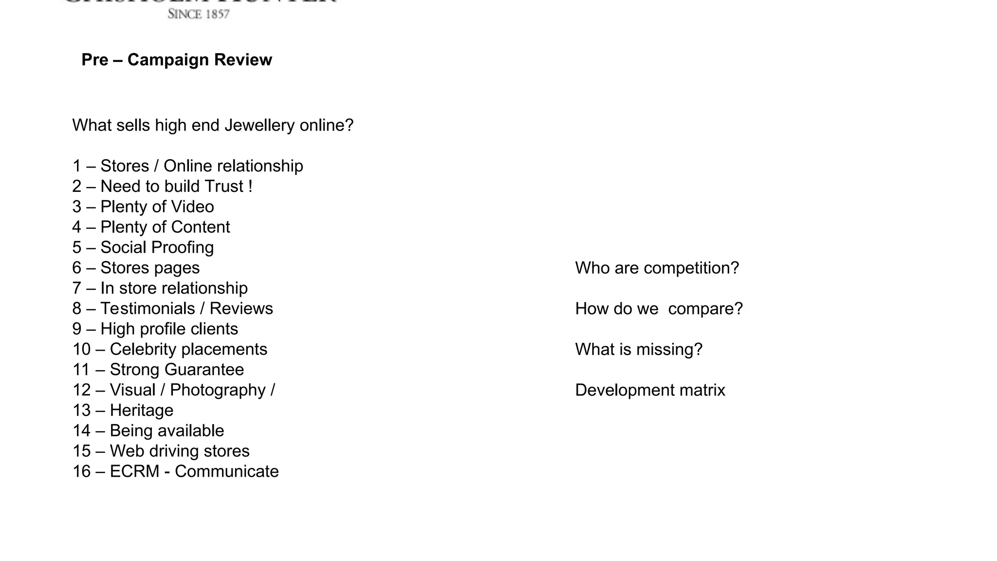 What sells high end Jewellery online?
1 – Stores / Online relationship
2 – Need to build Trust !
3 – Plenty of Video
4 – Plenty of Content
5 – Social Proofing
6 – Stores pages
7 – In store relationship
8 – Testimonials / Reviews
9 – High profile clients
10 – Celebrity placements
11 – Strong Guarantee
12 – Visual / Photography /
13 – Heritage
14 – Being available
15 – Web driving stores
16 – ECRM - Communicate
Pre – Campaign Review
Who are competition?
How do we compare?
What is missing?
Development matrix
 